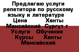 Предлагаю услуги репетитора по русскому языку и литературе › Цена ­ 700 - Ханты-Мансийский, Сургут г. Услуги » Обучение. Курсы   . Ханты-Мансийский